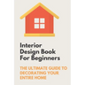 Interior Design Book For Beginners: The Ultimate Guide To Decorating Your Entire Home: Apartment Interior Design Guide