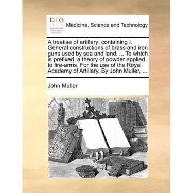 A Treatise of Artillery: Containing I. General Constructions of Brass and Iron Guns Used by Sea and Land, ... to Which Is Prefixed, a Theory of