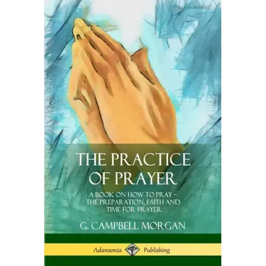 The Practice of Prayer: A Book on How to Pray - The Preparation, Faith and Time for Prayer