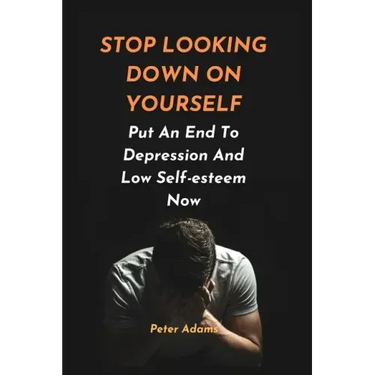 Stop Looking Down on Yourself: Put An End To Depression And Low Self-esteem Now