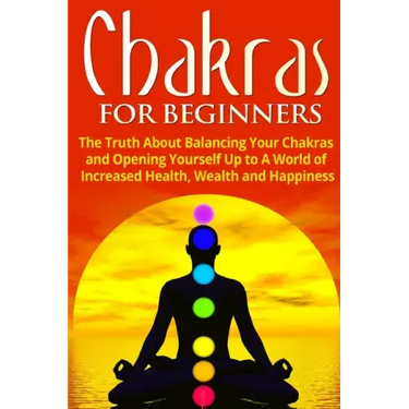 Chakras for Beginners: The Truth About Balancing Your Chakras and Opening Yourself Up to A World of Increased Health, Wealth and Happiness