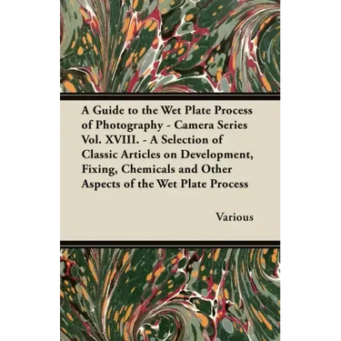 A Guide to the Wet Plate Process of Photography - Camera Series Vol. XVIII. - A Selection of Classic Articles on Development, Fixing, Chemicals and