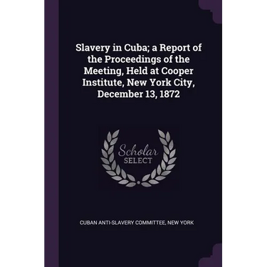Slavery in Cuba; a Report of the Proceedings of the Meeting, Held at Cooper Institute, New York City, December 13, 1872