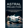 Astral Projection: Unlocking the Secrets of Astral Travel and Having a Willful Out-of-body Experience (Tips for Entering the Astral Plane