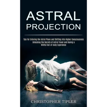 Astral Projection: Unlocking the Secrets of Astral Travel and Having a Willful Out-of-body Experience (Tips for Entering the Astral Plane