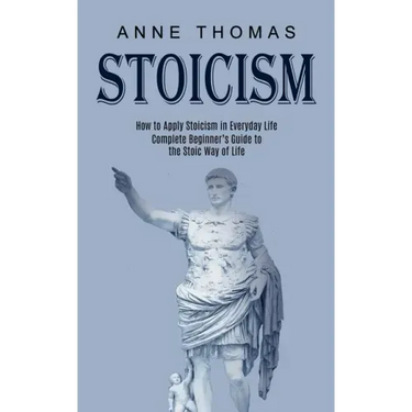Stoicism: How to Apply Stoicism in Everyday Life (Complete Beginner's Guide to the Stoic Way of Life)