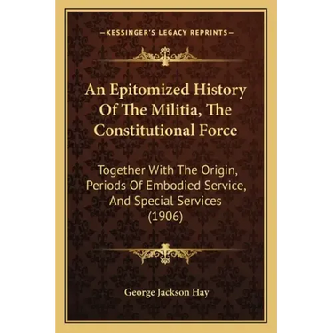 An Epitomized History Of The Militia, The Constitutional Force: Together With The Origin, Periods Of Embodied Service, And Special Services (1906)