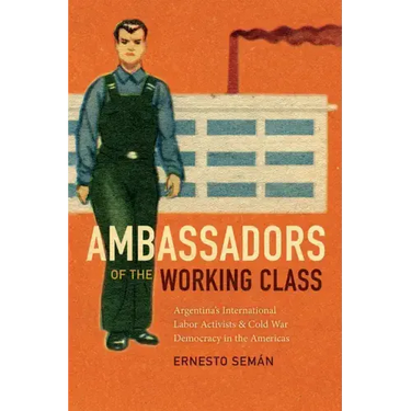 Ambassadors of the Working Class: Argentina's International Labor Activists and Cold War Democracy in the Americas
