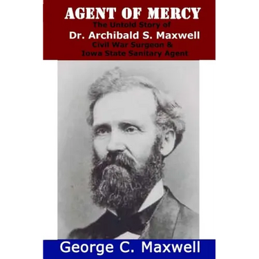 Agent of Mercy: The Untold Story of Dr. Archibald S. Maxwell Civil War Surgeon & Iowa State Sanitary Agent