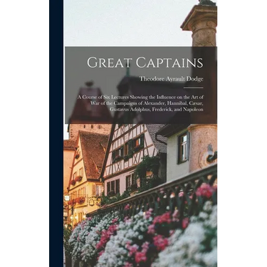 Great Captains; a Course of six Lectures Showing the Influence on the art of war of the Campaigns of Alexander, Hannibal, Cæsar, Gustavus Adolphus, Fr