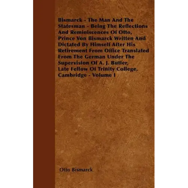 Bismarck - The Man And The Statesman - Being The Reflections And Reminiscences Of Otto, Prince Von Bismarck Written And Dictated By Himself After His