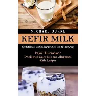 Kefir Milk: How to Ferment and Make Your Own Kefir Milk the Healthy Way (Enjoy This Probiotic Drink with Dairy Free and Alternative Kefir Recipes)