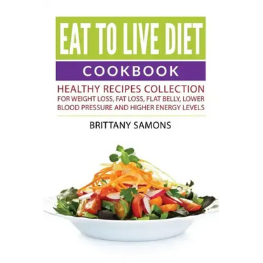 Eat to Live Diet Cookbook: Healthy Recipes Collection For Weight Loss, Fat Loss, Flat Belly, Lower Blood Pressure and Higher Energy Levels