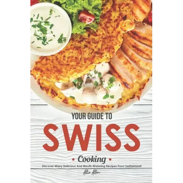 Your Guide to Swiss Cooking: Discover Many Delicious and Mouth-Watering Recipes from Switzerland!