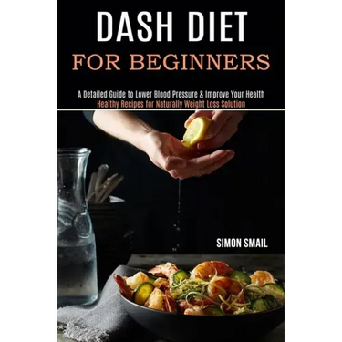 Dash Diet for Beginners: A Detailed Guide to Lower Blood Pressure & Improve Your Health (Healthy Recipes for Naturally Weight Loss Solution)
