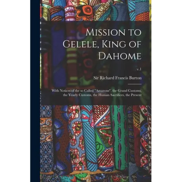 Mission to Gelele, King of Dahome: With Notices of the so Called "Amazons", the Grand Customs, the Yearly Customs, the Human Sacrifices, the Present;