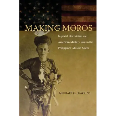 Making Moros: Imperial Historicism and American Military Rule in the Philippines' Muslim South