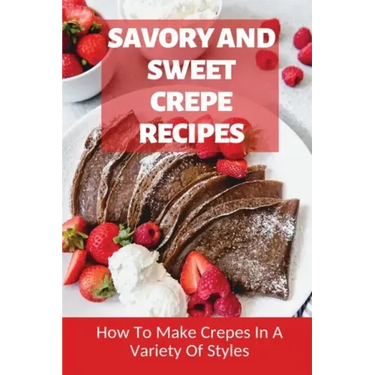 Savory And Sweet Crepe Recipes: How To Make Crepes In A Variety Of Styles: How To Make Crepes And Topping Ideas