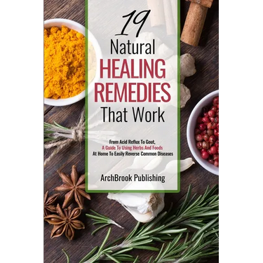 19 Natural Healing Remedies That work: From Acid Reflux To Gout, A Guide To Using Herbs And Foods At Home To Easily Reverse Common Diseases