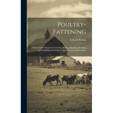 Poultry-fattening: A Practical Guide to the Fattening, Killing, Shaping, Dressing, and Marketing of Chickens, Ducks, Geese, and Turkeys