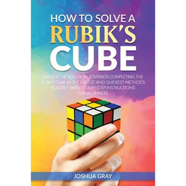 How To Solve A Rubik's Cube: Master The Solution Towards Completing The Rubik's Cube In The Easiest And Quickest Methods Possible With Step By Step In