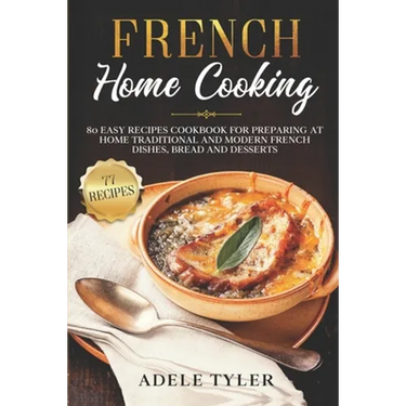 French Home Cooking: 80 Easy Recipes Cookbook For Preparing At Home Traditional And Modern French Dishes, Bread And Desserts