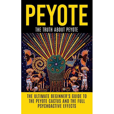 Peyote: The Truth About Peyote: The Ultimate Beginner's Guide to the Peyote Cactus (Lophophora williamsii) And The Full Psychoactive Effects