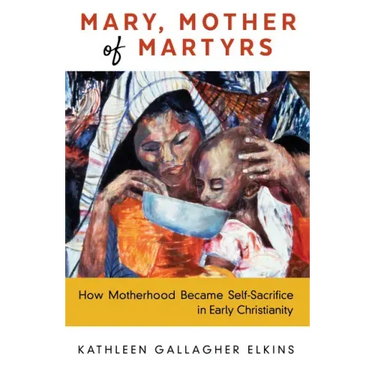 Mary, Mother of Martyrs: How Motherhood Became Self-Sacrifice in Early Christianity