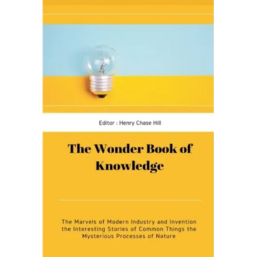 The Wonder Book of Knowledge: The Marvels of Modern Industry and Invention the Interesting Stories of Common Things the Mysterious Processes of Natu