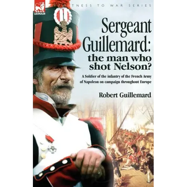 Sergeant Guillemard: The Man Who Shot Nelson? a Soldier of the Infantry of the French Army of Napoleon on Campaign Throughout Europe