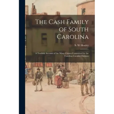 The Cash Family of South Carolina: a Truthful Account of the Many Crimes Committed by the Carolina Cavalier Outlaws