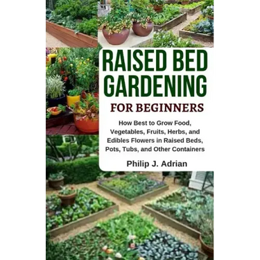 Raised Bed Gardening for Beginners: How Best to Grow Food, Vegetables, Fruits, Herbs, and Edibles Flowers in Raised Beds, Pots, Tubs, and Other Contai