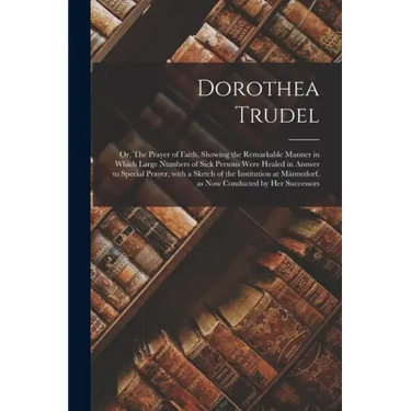 Dorothea Trudel; or, The Prayer of Faith, Showing the Remarkable Manner in Which Large Numbers of Sick Persons Were Healed in Answer to Special Prayer