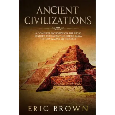 Ancient Civilizations: A Complete Overview On The Incas History, The Byzantine Empire, Maya History & Maya Mythology