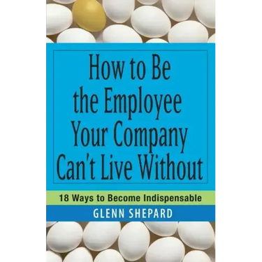 How to Be the Employee Your Company Can't Live Without: 18 Ways to Become Indispensable