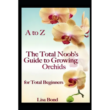A to Z the Total Noob's Guide to Growing Orchids for Total Beginners