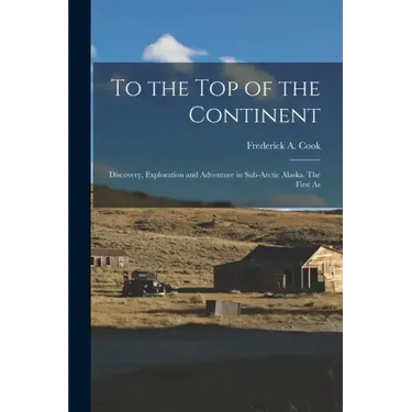 To the top of the Continent; Discovery, Exploration and Adventure in Sub-arctic Alaska. The First As
