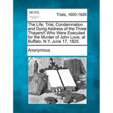 The Life, Trial, Condemnation and Dying Address of the Three Thayers!! Who Were Executed for the Murder of John Love, at Buffalo, N.Y. June 17, 1825