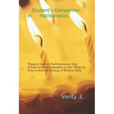 Student's Companion in Mathematics: Things to Know to Find Mathematics Easy ( a Book on What Mathematics Is, How Things Are Done in Math and Meaning o