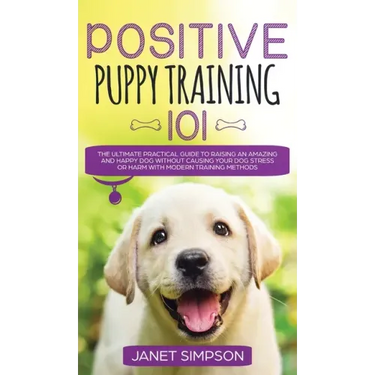 Positive Puppy Training 101 The Ultimate Practical Guide to Raising an Amazing and Happy Dog Without Causing Your Dog Stress or Harm With Modern Train