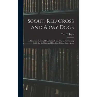 Scout, Red Cross and Army Dogs: A Historical Sketch of Dogs in the Great War and a Training Guide for the Rank and File of the United States Army