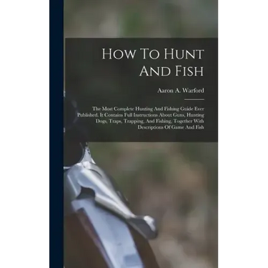 How To Hunt And Fish: The Most Complete Hunting And Fishing Guide Ever Published. It Contains Full Instructions About Guns, Hunting Dogs, Tr