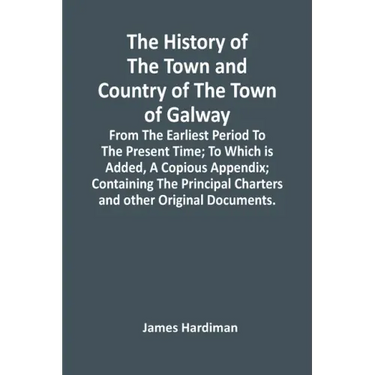 The History Of The Town And Country Of The Town Of Galway: From The Earliest Period To The Present Time; To Which Is Added, A Copious Appendix; Contai