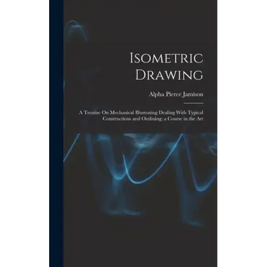 Isometric Drawing: A Treatise On Mechanical Illustrating Dealing With Typical Constructions and Outlining; a Course in the Art