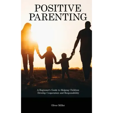 Positive Parenting: A Beginner's Guide to Helping Children Develop Cooperation and Responsibility