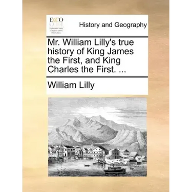 Mr. William Lilly's True History of King James the First, and King Charles the First. ...