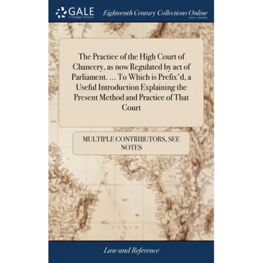 The Practice of the High Court of Chancery, as now Regulated by act of Parliament. ... To Which is Prefix'd, a Useful Introduction Explaining the Pres