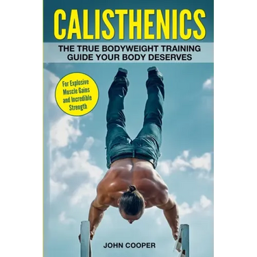 Calisthenics: The True Bodyweight Training Guide Your Body Deserves - For Explosive Muscle Gains and Incredible Strength