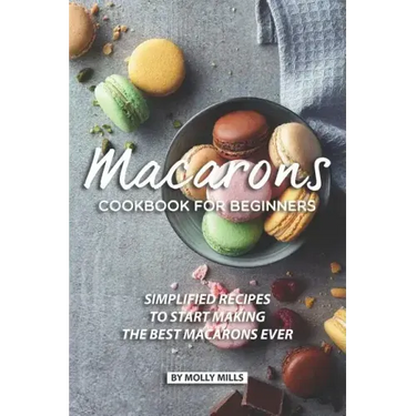 Macarons Cookbook for Beginners: Simplified Recipes to Start Making the Best Macarons Ever