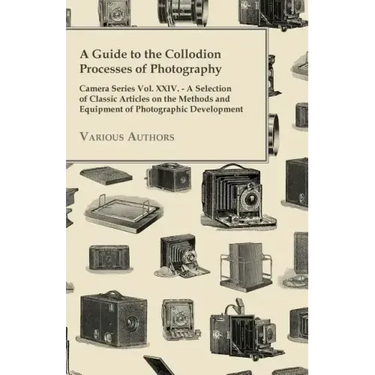 A Guide to the Collodion Processes of Photography - Camera Series Vol. XXIV. - A Selection of Classic Articles on the Methods and Equipment of Photogr
